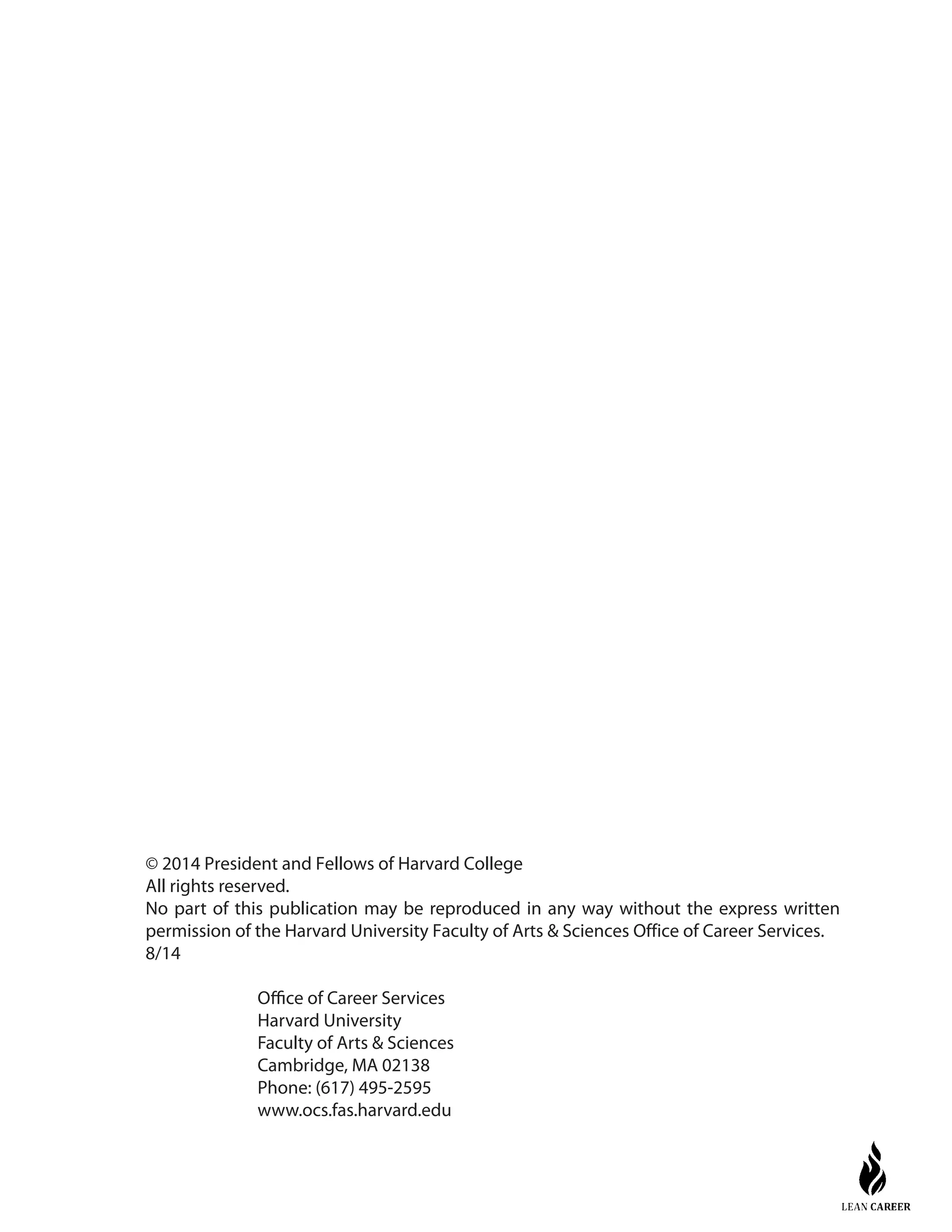 © 2014 President and Fellows of Harvard College
All rights reserved.
No part of this publication may be reproduced in any way without the express written
permission of the Harvard University Faculty of Arts & Sciences Office of Career Services.
8/14
Office of Career Services
Harvard University
Faculty of Arts & Sciences
Cambridge, MA 02138
Phone: (617) 495-2595
www.ocs.fas.harvard.edu
 
