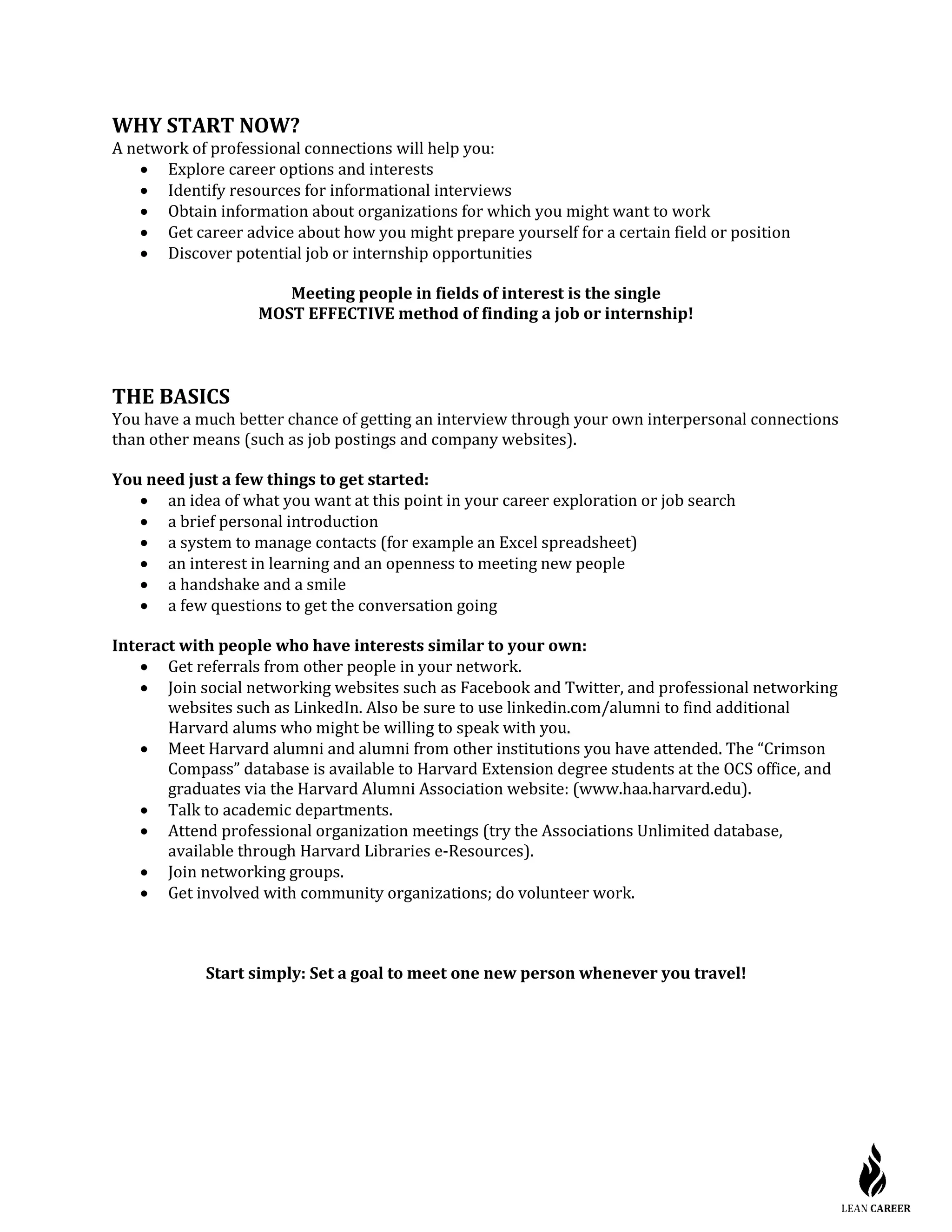WHY START NOW?
A network of professional connections will help you:
• Explore career options and interests
• Identify resources for informational interviews
• Obtain information about organizations for which you might want to work
• Get career advice about how you might prepare yourself for a certain field or position
• Discover potential job or internship opportunities
Meeting people in fields of interest is the single
MOST EFFECTIVE method of finding a job or internship!
THE BASICS
You have a much better chance of getting an interview through your own interpersonal connections
than other means (such as job postings and company websites).
You need just a few things to get started:
• an idea of what you want at this point in your career exploration or job search
• a brief personal introduction
• a system to manage contacts (for example an Excel spreadsheet)
• an interest in learning and an openness to meeting new people
• a handshake and a smile
• a few questions to get the conversation going
Interact with people who have interests similar to your own:
• Get referrals from other people in your network.
• Join social networking websites such as Facebook and Twitter, and professional networking
websites such as LinkedIn. Also be sure to use linkedin.com/alumni to find additional
Harvard alums who might be willing to speak with you.
• Meet Harvard alumni and alumni from other institutions you have attended. The “Crimson
Compass” database is available to Harvard Extension degree students at the OCS office, and
graduates via the Harvard Alumni Association website: (www.haa.harvard.edu).
• Talk to academic departments.
• Attend professional organization meetings (try the Associations Unlimited database,
available through Harvard Libraries e-Resources).
• Join networking groups.
• Get involved with community organizations; do volunteer work.
Start simply: Set a goal to meet one new person whenever you travel!
 
