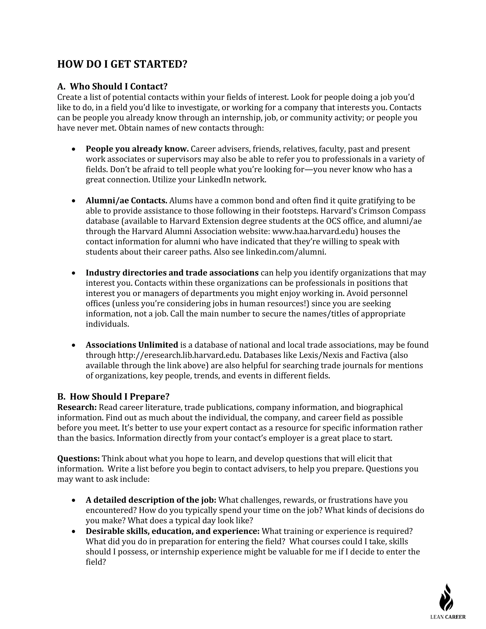 HOW DO I GET STARTED?
A. Who Should I Contact?
Create a list of potential contacts within your fields of interest. Look for people doing a job you’d
like to do, in a field you’d like to investigate, or working for a company that interests you. Contacts
can be people you already know through an internship, job, or community activity; or people you
have never met. Obtain names of new contacts through:
• People you already know. Career advisers, friends, relatives, faculty, past and present
work associates or supervisors may also be able to refer you to professionals in a variety of
fields. Don’t be afraid to tell people what you’re looking for—you never know who has a
great connection. Utilize your LinkedIn network.
• Alumni/ae Contacts. Alums have a common bond and often find it quite gratifying to be
able to provide assistance to those following in their footsteps. Harvard’s Crimson Compass
database (available to Harvard Extension degree students at the OCS office, and alumni/ae
through the Harvard Alumni Association website: www.haa.harvard.edu) houses the
contact information for alumni who have indicated that they’re willing to speak with
students about their career paths. Also see linkedin.com/alumni.
• Industry directories and trade associations can help you identify organizations that may
interest you. Contacts within these organizations can be professionals in positions that
interest you or managers of departments you might enjoy working in. Avoid personnel
offices (unless you’re considering jobs in human resources!) since you are seeking
information, not a job. Call the main number to secure the names/titles of appropriate
individuals.
• Associations Unlimited is a database of national and local trade associations, may be found
through http://eresearch.lib.harvard.edu. Databases like Lexis/Nexis and Factiva (also
available through the link above) are also helpful for searching trade journals for mentions
of organizations, key people, trends, and events in different fields.
B. How Should I Prepare?
Research: Read career literature, trade publications, company information, and biographical
information. Find out as much about the individual, the company, and career field as possible
before you meet. It’s better to use your expert contact as a resource for specific information rather
than the basics. Information directly from your contact’s employer is a great place to start.
Questions: Think about what you hope to learn, and develop questions that will elicit that
information. Write a list before you begin to contact advisers, to help you prepare. Questions you
may want to ask include:
• A detailed description of the job: What challenges, rewards, or frustrations have you
encountered? How do you typically spend your time on the job? What kinds of decisions do
you make? What does a typical day look like?
• Desirable skills, education, and experience: What training or experience is required?
What did you do in preparation for entering the field? What courses could I take, skills
should I possess, or internship experience might be valuable for me if I decide to enter the
field?
 
