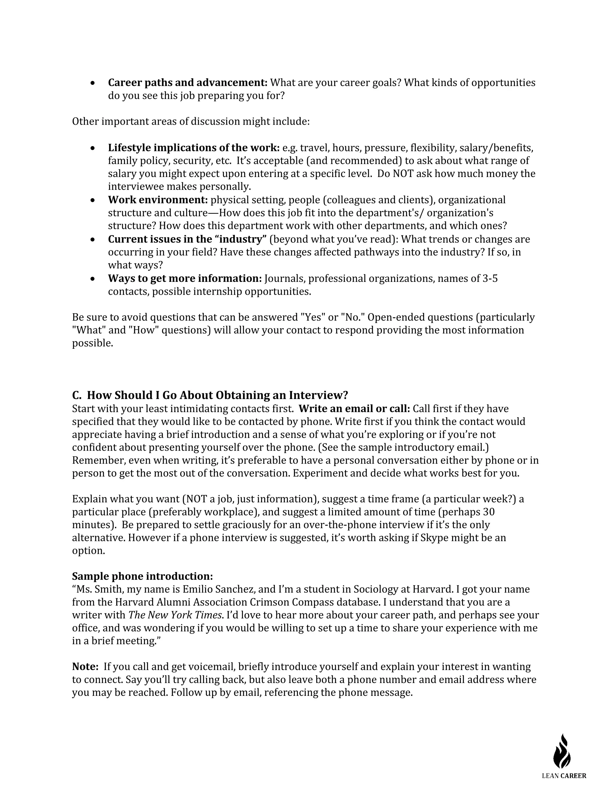 • Career paths and advancement: What are your career goals? What kinds of opportunities
do you see this job preparing you for?
Other important areas of discussion might include:
• Lifestyle implications of the work: e.g. travel, hours, pressure, flexibility, salary/benefits,
family policy, security, etc. It’s acceptable (and recommended) to ask about what range of
salary you might expect upon entering at a specific level. Do NOT ask how much money the
interviewee makes personally.
• Work environment: physical setting, people (colleagues and clients), organizational
structure and culture—How does this job fit into the department's/ organization's
structure? How does this department work with other departments, and which ones?
• Current issues in the “industry” (beyond what you’ve read): What trends or changes are
occurring in your field? Have these changes affected pathways into the industry? If so, in
what ways?
• Ways to get more information: Journals, professional organizations, names of 3-5
contacts, possible internship opportunities.
Be sure to avoid questions that can be answered "Yes" or "No." Open-ended questions (particularly
"What" and "How" questions) will allow your contact to respond providing the most information
possible.
C. How Should I Go About Obtaining an Interview?
Start with your least intimidating contacts first. Write an email or call: Call first if they have
specified that they would like to be contacted by phone. Write first if you think the contact would
appreciate having a brief introduction and a sense of what you’re exploring or if you’re not
confident about presenting yourself over the phone. (See the sample introductory email.)
Remember, even when writing, it’s preferable to have a personal conversation either by phone or in
person to get the most out of the conversation. Experiment and decide what works best for you.
Explain what you want (NOT a job, just information), suggest a time frame (a particular week?) a
particular place (preferably workplace), and suggest a limited amount of time (perhaps 30
minutes). Be prepared to settle graciously for an over-the-phone interview if it’s the only
alternative. However if a phone interview is suggested, it’s worth asking if Skype might be an
option.
Sample phone introduction:
“Ms. Smith, my name is Emilio Sanchez, and I’m a student in Sociology at Harvard. I got your name
from the Harvard Alumni Association Crimson Compass database. I understand that you are a
writer with The New York Times. I’d love to hear more about your career path, and perhaps see your
office, and was wondering if you would be willing to set up a time to share your experience with me
in a brief meeting.”
Note: If you call and get voicemail, briefly introduce yourself and explain your interest in wanting
to connect. Say you’ll try calling back, but also leave both a phone number and email address where
you may be reached. Follow up by email, referencing the phone message.
 