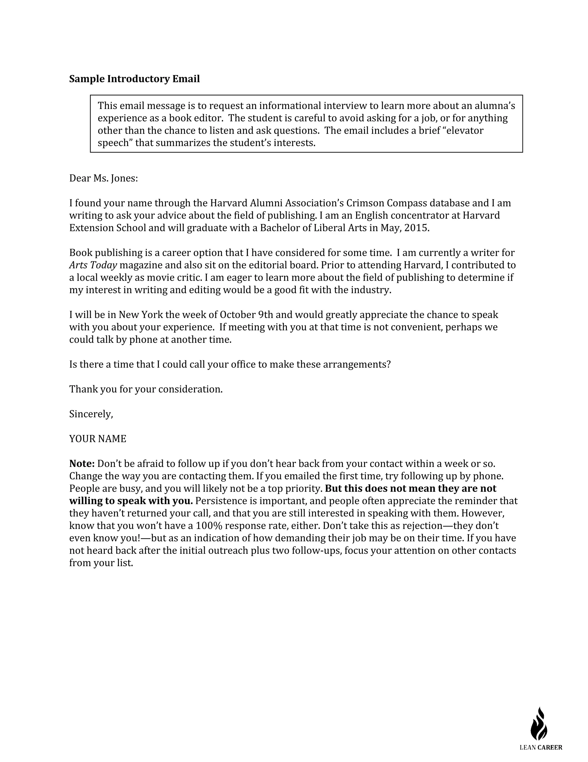 Sample Introductory Email
Dear Ms. Jones:
I found your name through the Harvard Alumni Association’s Crimson Compass database and I am
writing to ask your advice about the field of publishing. I am an English concentrator at Harvard
Extension School and will graduate with a Bachelor of Liberal Arts in May, 2015.
Book publishing is a career option that I have considered for some time. I am currently a writer for
Arts Today magazine and also sit on the editorial board. Prior to attending Harvard, I contributed to
a local weekly as movie critic. I am eager to learn more about the field of publishing to determine if
my interest in writing and editing would be a good fit with the industry.
I will be in New York the week of October 9th and would greatly appreciate the chance to speak
with you about your experience. If meeting with you at that time is not convenient, perhaps we
could talk by phone at another time.
Is there a time that I could call your office to make these arrangements?
Thank you for your consideration.
Sincerely,
YOUR NAME
Note: Don’t be afraid to follow up if you don’t hear back from your contact within a week or so.
Change the way you are contacting them. If you emailed the first time, try following up by phone.
People are busy, and you will likely not be a top priority. But this does not mean they are not
willing to speak with you. Persistence is important, and people often appreciate the reminder that
they haven’t returned your call, and that you are still interested in speaking with them. However,
know that you won’t have a 100% response rate, either. Don’t take this as rejection—they don’t
even know you!—but as an indication of how demanding their job may be on their time. If you have
not heard back after the initial outreach plus two follow-ups, focus your attention on other contacts
from your list.
This email message is to request an informational interview to learn more about an alumna’s
experience as a book editor. The student is careful to avoid asking for a job, or for anything
other than the chance to listen and ask questions. The email includes a brief “elevator
speech” that summarizes the student’s interests.
 