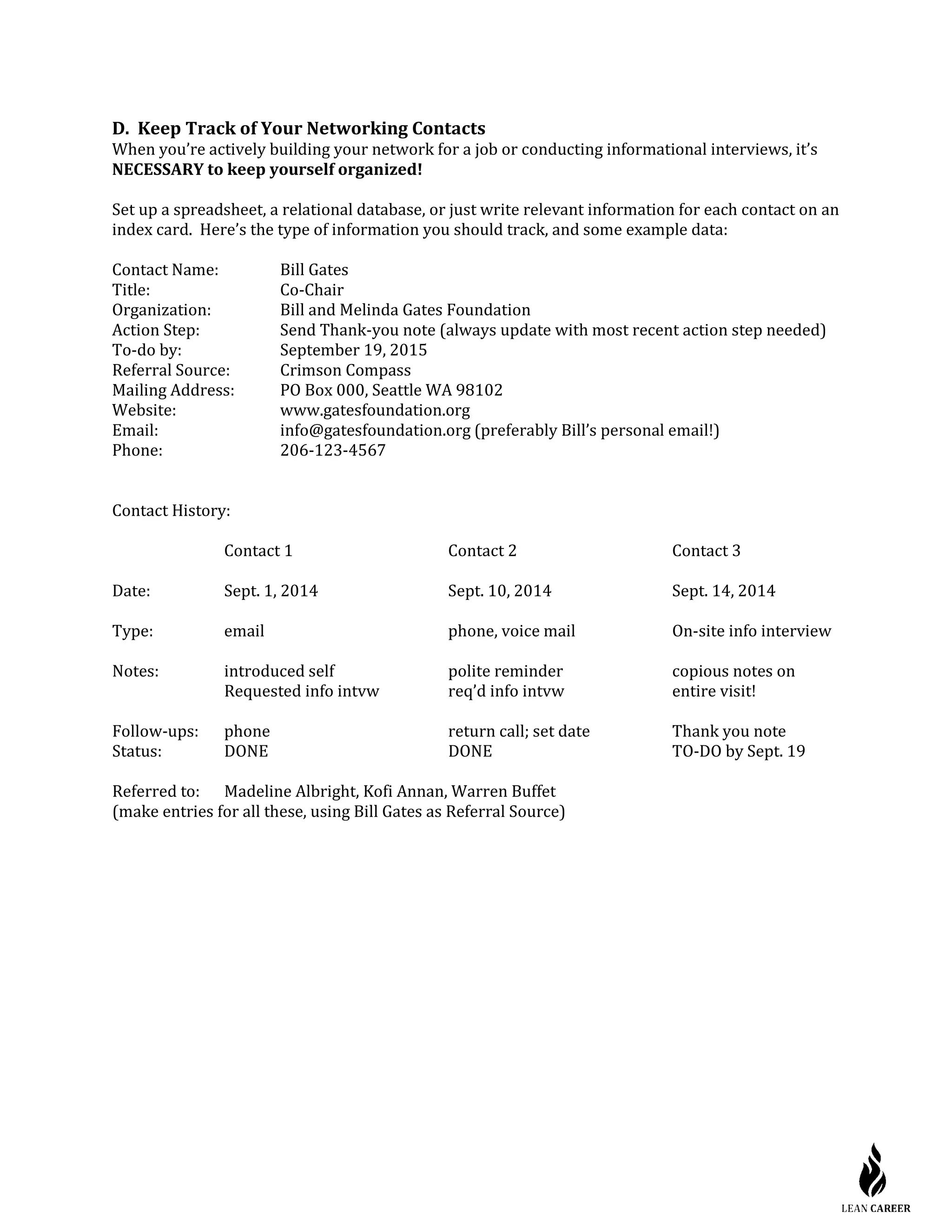 D. Keep Track of Your Networking Contacts
When you’re actively building your network for a job or conducting informational interviews, it’s
NECESSARY to keep yourself organized!
Set up a spreadsheet, a relational database, or just write relevant information for each contact on an
index card. Here’s the type of information you should track, and some example data:
Contact Name: Bill Gates
Title: Co-Chair
Organization: Bill and Melinda Gates Foundation
Action Step: Send Thank-you note (always update with most recent action step needed)
To-do by: September 19, 2015
Referral Source: Crimson Compass
Mailing Address: PO Box 000, Seattle WA 98102
Website: www.gatesfoundation.org
Email: info@gatesfoundation.org (preferably Bill’s personal email!)
Phone: 206-123-4567
Contact History:
Contact 1 Contact 2 Contact 3
Date: Sept. 1, 2014 Sept. 10, 2014 Sept. 14, 2014
Type: email phone, voice mail On-site info interview
Notes: introduced self polite reminder copious notes on
Requested info intvw req’d info intvw entire visit!
Follow-ups: phone return call; set date Thank you note
Status: DONE DONE TO-DO by Sept. 19
Referred to: Madeline Albright, Kofi Annan, Warren Buffet
(make entries for all these, using Bill Gates as Referral Source)
 