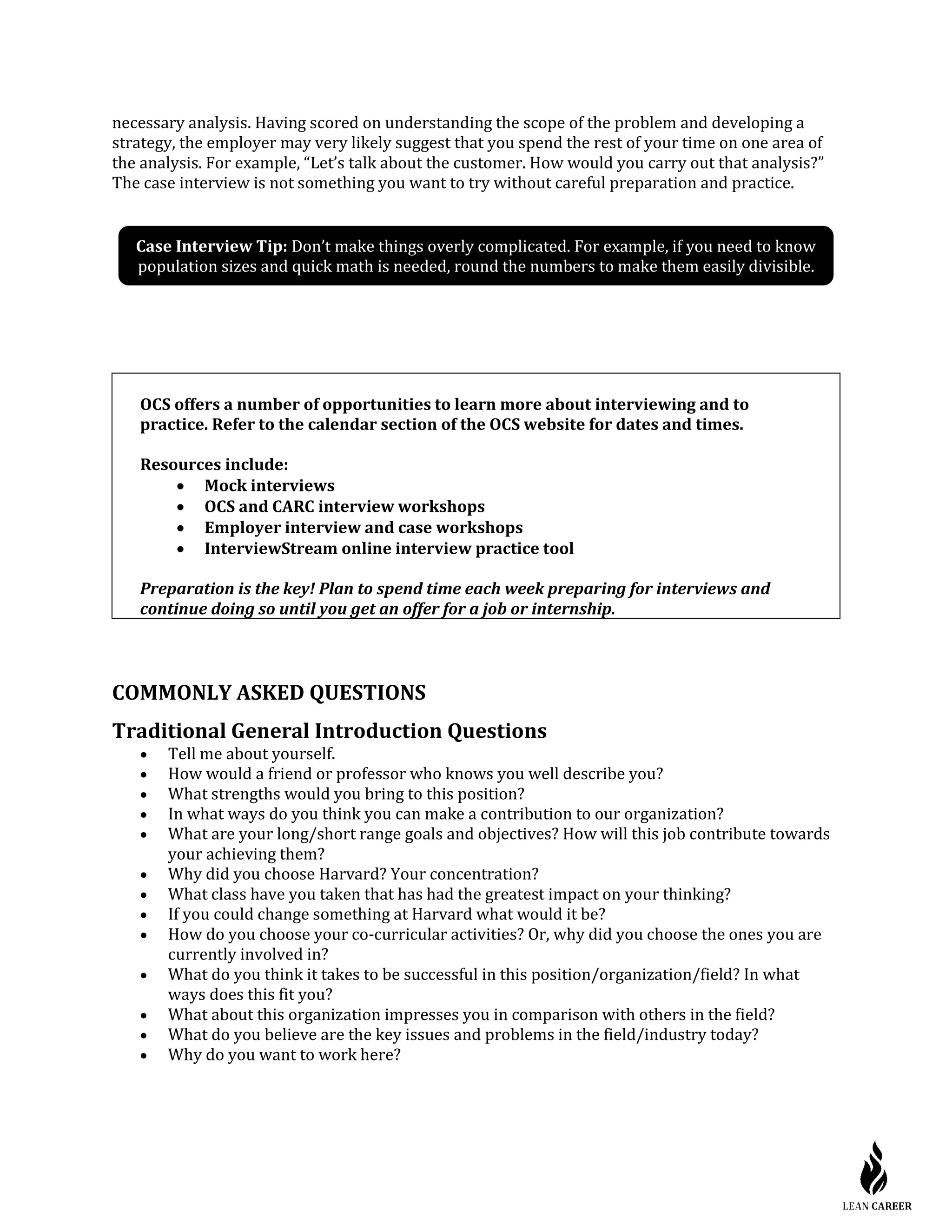 necessary analysis. Having scored on understanding the scope of the problem and developing a
strategy, the employer may very likely suggest that you spend the rest of your time on one area of
the analysis. For example, “Let’s talk about the customer. How would you carry out that analysis?”
The case interview is not something you want to try without careful preparation and practice.
OCS offers a number of opportunities to learn more about interviewing and to
practice. Refer to the calendar section of the OCS website for dates and times.
Resources include:
• Mock interviews
• OCS and CARC interview workshops
• Employer interview and case workshops
• InterviewStream online interview practice tool
Preparation is the key! Plan to spend time each week preparing for interviews and
continue doing so until you get an offer for a job or internship.
COMMONLY ASKED QUESTIONS
Traditional General Introduction Questions
• Tell me about yourself.
• How would a friend or professor who knows you well describe you?
• What strengths would you bring to this position?
• In what ways do you think you can make a contribution to our organization?
• What are your long/short range goals and objectives? How will this job contribute towards
your achieving them?
• Why did you choose Harvard? Your concentration?
• What class have you taken that has had the greatest impact on your thinking?
• If you could change something at Harvard what would it be?
• How do you choose your co-curricular activities? Or, why did you choose the ones you are
currently involved in?
• What do you think it takes to be successful in this position/organization/field? In what
ways does this fit you?
• What about this organization impresses you in comparison with others in the field?
• What do you believe are the key issues and problems in the field/industry today?
• Why do you want to work here?
Case Interview Tip: Don’t make things overly complicated. For example, if you need to know
population sizes and quick math is needed, round the numbers to make them easily divisible.
 