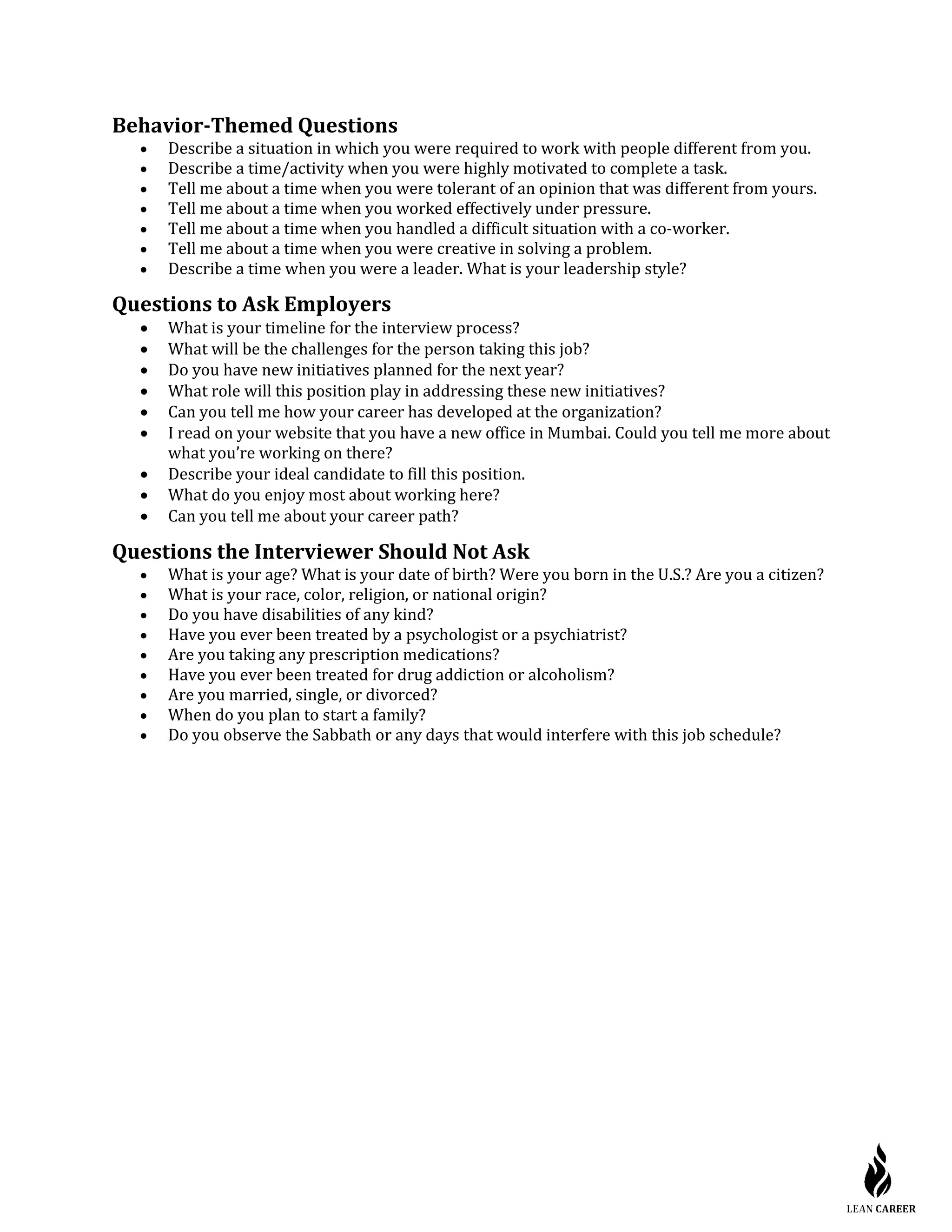 Behavior-Themed Questions
• Describe a situation in which you were required to work with people different from you.
• Describe a time/activity when you were highly motivated to complete a task.
• Tell me about a time when you were tolerant of an opinion that was different from yours.
• Tell me about a time when you worked effectively under pressure.
• Tell me about a time when you handled a difficult situation with a co-worker.
• Tell me about a time when you were creative in solving a problem.
• Describe a time when you were a leader. What is your leadership style?
Questions to Ask Employers
• What is your timeline for the interview process?
• What will be the challenges for the person taking this job?
• Do you have new initiatives planned for the next year?
• What role will this position play in addressing these new initiatives?
• Can you tell me how your career has developed at the organization?
• I read on your website that you have a new office in Mumbai. Could you tell me more about
what you’re working on there?
• Describe your ideal candidate to fill this position.
• What do you enjoy most about working here?
• Can you tell me about your career path?
Questions the Interviewer Should Not Ask
• What is your age? What is your date of birth? Were you born in the U.S.? Are you a citizen?
• What is your race, color, religion, or national origin?
• Do you have disabilities of any kind?
• Have you ever been treated by a psychologist or a psychiatrist?
• Are you taking any prescription medications?
• Have you ever been treated for drug addiction or alcoholism?
• Are you married, single, or divorced?
• When do you plan to start a family?
• Do you observe the Sabbath or any days that would interfere with this job schedule?
 