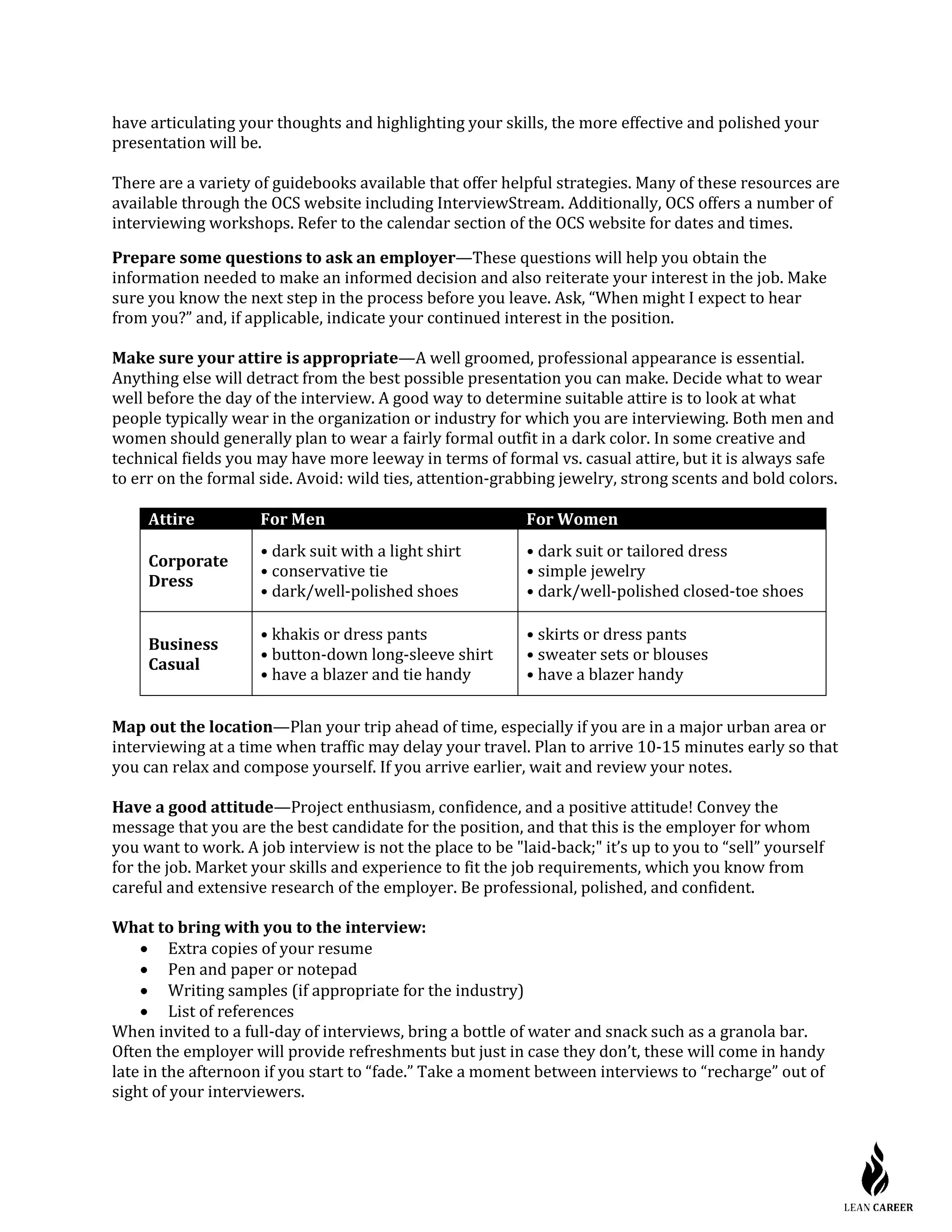 have articulating your thoughts and highlighting your skills, the more effective and polished your
presentation will be.
There are a variety of guidebooks available that offer helpful strategies. Many of these resources are
available through the OCS website including InterviewStream. Additionally, OCS offers a number of
interviewing workshops. Refer to the calendar section of the OCS website for dates and times.
Prepare some questions to ask an employer—These questions will help you obtain the
information needed to make an informed decision and also reiterate your interest in the job. Make
sure you know the next step in the process before you leave. Ask, “When might I expect to hear
from you?” and, if applicable, indicate your continued interest in the position.
Make sure your attire is appropriate—A well groomed, professional appearance is essential.
Anything else will detract from the best possible presentation you can make. Decide what to wear
well before the day of the interview. A good way to determine suitable attire is to look at what
people typically wear in the organization or industry for which you are interviewing. Both men and
women should generally plan to wear a fairly formal outfit in a dark color. In some creative and
technical fields you may have more leeway in terms of formal vs. casual attire, but it is always safe
to err on the formal side. Avoid: wild ties, attention-grabbing jewelry, strong scents and bold colors.
Attire For Men For Women
Corporate
Dress
• dark suit with a light shirt
• conservative tie
• dark/well-polished shoes
• dark suit or tailored dress
• simple jewelry
• dark/well-polished closed-toe shoes
Business
Casual
• khakis or dress pants
• button-down long-sleeve shirt
• have a blazer and tie handy
• skirts or dress pants
• sweater sets or blouses
• have a blazer handy
Map out the location—Plan your trip ahead of time, especially if you are in a major urban area or
interviewing at a time when traffic may delay your travel. Plan to arrive 10-15 minutes early so that
you can relax and compose yourself. If you arrive earlier, wait and review your notes.
Have a good attitude—Project enthusiasm, confidence, and a positive attitude! Convey the
message that you are the best candidate for the position, and that this is the employer for whom
you want to work. A job interview is not the place to be "laid-back;" it’s up to you to “sell” yourself
for the job. Market your skills and experience to fit the job requirements, which you know from
careful and extensive research of the employer. Be professional, polished, and confident.
What to bring with you to the interview:
• Extra copies of your resume
• Pen and paper or notepad
• Writing samples (if appropriate for the industry)
• List of references
When invited to a full-day of interviews, bring a bottle of water and snack such as a granola bar.
Often the employer will provide refreshments but just in case they don’t, these will come in handy
late in the afternoon if you start to “fade.” Take a moment between interviews to “recharge” out of
sight of your interviewers.
 