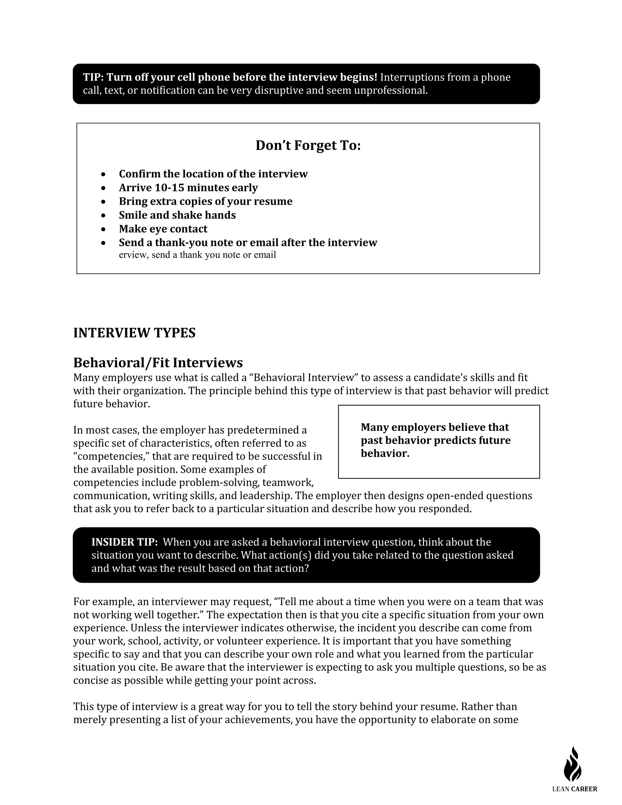 INTERVIEW TYPES
Behavioral/Fit Interviews
Many employers use what is called a “Behavioral Interview” to assess a candidate’s skills and fit
with their organization. The principle behind this type of interview is that past behavior will predict
future behavior.
In most cases, the employer has predetermined a
specific set of characteristics, often referred to as
“competencies,” that are required to be successful in
the available position. Some examples of
competencies include problem-solving, teamwork,
communication, writing skills, and leadership. The employer then designs open-ended questions
that ask you to refer back to a particular situation and describe how you responded.
INSIDER TIP: When you are asked a behavioral interview question, think about the
situation you want to describe. What action(s) did you take related to the question asked
and what was the result based on that action?
For example, an interviewer may request, “Tell me about a time when you were on a team that was
not working well together.” The expectation then is that you cite a specific situation from your own
experience. Unless the interviewer indicates otherwise, the incident you describe can come from
your work, school, activity, or volunteer experience. It is important that you have something
specific to say and that you can describe your own role and what you learned from the particular
situation you cite. Be aware that the interviewer is expecting to ask you multiple questions, so be as
concise as possible while getting your point across.
This type of interview is a great way for you to tell the story behind your resume. Rather than
merely presenting a list of your achievements, you have the opportunity to elaborate on some
Don’t Forget To:
• Confirm the location of the interview
• Arrive 10-15 minutes early
• Bring extra copies of your resume
• Smile and shake hands
• Make eye contact
• Send a thank-you note or email after the interview
erview, send a thank you note or email
Many employers believe that
past behavior predicts future
behavior.
TIP: Turn off your cell phone before the interview begins! Interruptions from a phone
call, text, or notification can be very disruptive and seem unprofessional.
 