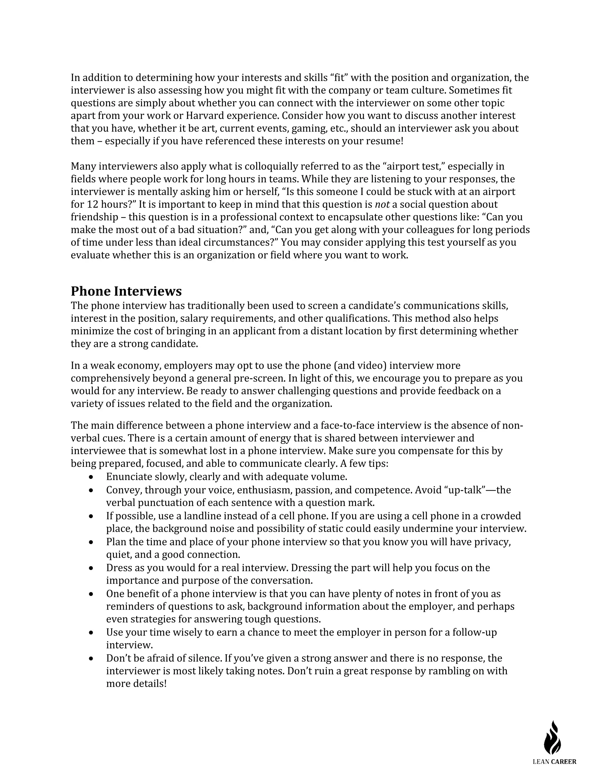 In addition to determining how your interests and skills “fit” with the position and organization, the
interviewer is also assessing how you might fit with the company or team culture. Sometimes fit
questions are simply about whether you can connect with the interviewer on some other topic
apart from your work or Harvard experience. Consider how you want to discuss another interest
that you have, whether it be art, current events, gaming, etc., should an interviewer ask you about
them – especially if you have referenced these interests on your resume!
Many interviewers also apply what is colloquially referred to as the “airport test,” especially in
fields where people work for long hours in teams. While they are listening to your responses, the
interviewer is mentally asking him or herself, “Is this someone I could be stuck with at an airport
for 12 hours?” It is important to keep in mind that this question is not a social question about
friendship – this question is in a professional context to encapsulate other questions like: “Can you
make the most out of a bad situation?” and, “Can you get along with your colleagues for long periods
of time under less than ideal circumstances?” You may consider applying this test yourself as you
evaluate whether this is an organization or field where you want to work.
Phone Interviews
The phone interview has traditionally been used to screen a candidate’s communications skills,
interest in the position, salary requirements, and other qualifications. This method also helps
minimize the cost of bringing in an applicant from a distant location by first determining whether
they are a strong candidate.
In a weak economy, employers may opt to use the phone (and video) interview more
comprehensively beyond a general pre-screen. In light of this, we encourage you to prepare as you
would for any interview. Be ready to answer challenging questions and provide feedback on a
variety of issues related to the field and the organization.
The main difference between a phone interview and a face-to-face interview is the absence of non-
verbal cues. There is a certain amount of energy that is shared between interviewer and
interviewee that is somewhat lost in a phone interview. Make sure you compensate for this by
being prepared, focused, and able to communicate clearly. A few tips:
• Enunciate slowly, clearly and with adequate volume.
• Convey, through your voice, enthusiasm, passion, and competence. Avoid “up-talk”—the
verbal punctuation of each sentence with a question mark.
• If possible, use a landline instead of a cell phone. If you are using a cell phone in a crowded
place, the background noise and possibility of static could easily undermine your interview.
• Plan the time and place of your phone interview so that you know you will have privacy,
quiet, and a good connection.
• Dress as you would for a real interview. Dressing the part will help you focus on the
importance and purpose of the conversation.
• One benefit of a phone interview is that you can have plenty of notes in front of you as
reminders of questions to ask, background information about the employer, and perhaps
even strategies for answering tough questions.
• Use your time wisely to earn a chance to meet the employer in person for a follow-up
interview.
• Don’t be afraid of silence. If you’ve given a strong answer and there is no response, the
interviewer is most likely taking notes. Don’t ruin a great response by rambling on with
more details!
 