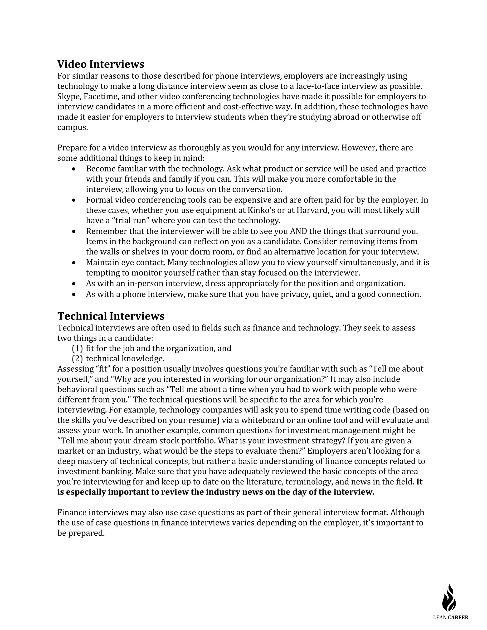 Video Interviews
For similar reasons to those described for phone interviews, employers are increasingly using
technology to make a long distance interview seem as close to a face-to-face interview as possible.
Skype, Facetime, and other video conferencing technologies have made it possible for employers to
interview candidates in a more efficient and cost-effective way. In addition, these technologies have
made it easier for employers to interview students when they’re studying abroad or otherwise off
campus.
Prepare for a video interview as thoroughly as you would for any interview. However, there are
some additional things to keep in mind:
• Become familiar with the technology. Ask what product or service will be used and practice
with your friends and family if you can. This will make you more comfortable in the
interview, allowing you to focus on the conversation.
• Formal video conferencing tools can be expensive and are often paid for by the employer. In
these cases, whether you use equipment at Kinko’s or at Harvard, you will most likely still
have a “trial run” where you can test the technology.
• Remember that the interviewer will be able to see you AND the things that surround you.
Items in the background can reflect on you as a candidate. Consider removing items from
the walls or shelves in your dorm room, or find an alternative location for your interview.
• Maintain eye contact. Many technologies allow you to view yourself simultaneously, and it is
tempting to monitor yourself rather than stay focused on the interviewer.
• As with an in-person interview, dress appropriately for the position and organization.
• As with a phone interview, make sure that you have privacy, quiet, and a good connection.
Technical Interviews
Technical interviews are often used in fields such as finance and technology. They seek to assess
two things in a candidate:
(1) fit for the job and the organization, and
(2) technical knowledge.
Assessing “fit” for a position usually involves questions you’re familiar with such as “Tell me about
yourself,” and “Why are you interested in working for our organization?” It may also include
behavioral questions such as “Tell me about a time when you had to work with people who were
different from you.” The technical questions will be specific to the area for which you’re
interviewing. For example, technology companies will ask you to spend time writing code (based on
the skills you’ve described on your resume) via a whiteboard or an online tool and will evaluate and
assess your work. In another example, common questions for investment management might be
“Tell me about your dream stock portfolio. What is your investment strategy? If you are given a
market or an industry, what would be the steps to evaluate them?” Employers aren’t looking for a
deep mastery of technical concepts, but rather a basic understanding of finance concepts related to
investment banking. Make sure that you have adequately reviewed the basic concepts of the area
you’re interviewing for and keep up to date on the literature, terminology, and news in the field. It
is especially important to review the industry news on the day of the interview.
Finance interviews may also use case questions as part of their general interview format. Although
the use of case questions in finance interviews varies depending on the employer, it’s important to
be prepared.
 