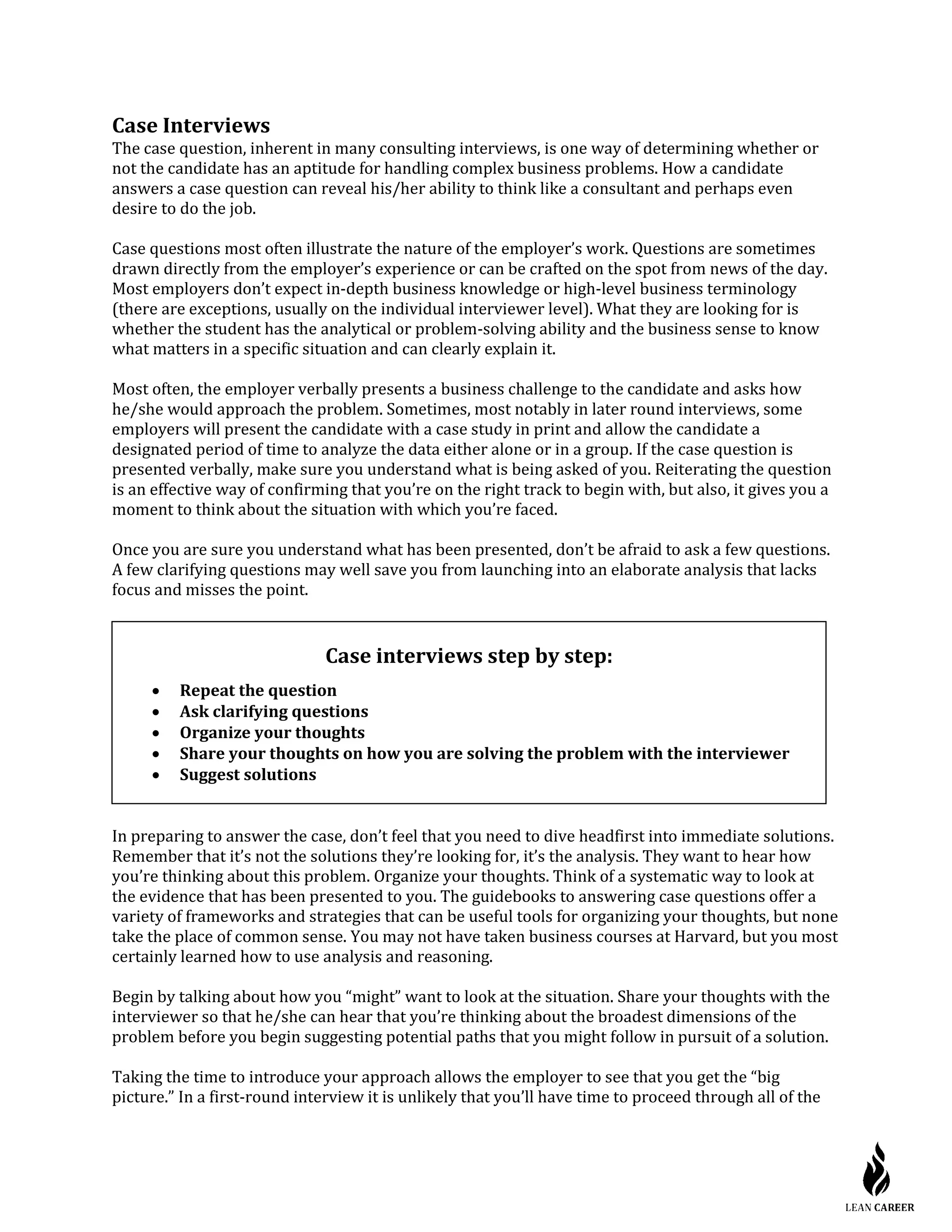 Case Interviews
The case question, inherent in many consulting interviews, is one way of determining whether or
not the candidate has an aptitude for handling complex business problems. How a candidate
answers a case question can reveal his/her ability to think like a consultant and perhaps even
desire to do the job.
Case questions most often illustrate the nature of the employer’s work. Questions are sometimes
drawn directly from the employer’s experience or can be crafted on the spot from news of the day.
Most employers don’t expect in-depth business knowledge or high-level business terminology
(there are exceptions, usually on the individual interviewer level). What they are looking for is
whether the student has the analytical or problem-solving ability and the business sense to know
what matters in a specific situation and can clearly explain it.
Most often, the employer verbally presents a business challenge to the candidate and asks how
he/she would approach the problem. Sometimes, most notably in later round interviews, some
employers will present the candidate with a case study in print and allow the candidate a
designated period of time to analyze the data either alone or in a group. If the case question is
presented verbally, make sure you understand what is being asked of you. Reiterating the question
is an effective way of confirming that you’re on the right track to begin with, but also, it gives you a
moment to think about the situation with which you’re faced.
Once you are sure you understand what has been presented, don’t be afraid to ask a few questions.
A few clarifying questions may well save you from launching into an elaborate analysis that lacks
focus and misses the point.
In preparing to answer the case, don’t feel that you need to dive headfirst into immediate solutions.
Remember that it’s not the solutions they’re looking for, it’s the analysis. They want to hear how
you’re thinking about this problem. Organize your thoughts. Think of a systematic way to look at
the evidence that has been presented to you. The guidebooks to answering case questions offer a
variety of frameworks and strategies that can be useful tools for organizing your thoughts, but none
take the place of common sense. You may not have taken business courses at Harvard, but you most
certainly learned how to use analysis and reasoning.
Begin by talking about how you “might” want to look at the situation. Share your thoughts with the
interviewer so that he/she can hear that you’re thinking about the broadest dimensions of the
problem before you begin suggesting potential paths that you might follow in pursuit of a solution.
Taking the time to introduce your approach allows the employer to see that you get the “big
picture.” In a first-round interview it is unlikely that you’ll have time to proceed through all of the
Case interviews step by step:
• Repeat the question
• Ask clarifying questions
• Organize your thoughts
• Share your thoughts on how you are solving the problem with the interviewer
• Suggest solutions
 