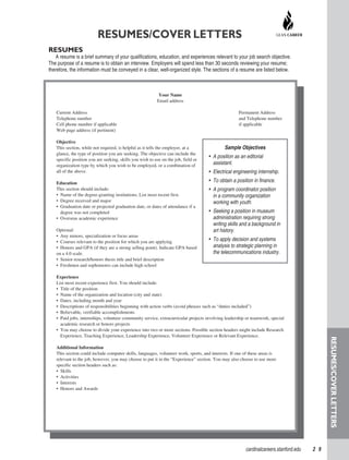 cardinalcareers.stanford.edu   2 9
Your Name
Email address
Current Address 	 Permanent Address
Telephone number	 and Telephone number
Cell phone number if applicable	 if applicable
Web page address (if pertinent)
Objective
This section, while not required, is helpful as it tells the employer, at a
glance, the type of position you are seeking. The objective can include the
specific position you are seeking, skills you wish to use on the job, field or
organization type by which you wish to be employed, or a combination of
all of the above.
Education
This section should include:
•  Name of the degree-granting institutions; List most recent first.
•  Degree received and major
•  Graduation date or projected graduation date, or dates of attendance if a  
degree was not completed
•  Overseas academic experience
Optional:
•  Any minors, specialization or focus areas
•  Courses relevant to the position for which you are applying
•  Honors and GPA (if they are a strong selling point). Indicate GPA based
on a 4.0 scale.
•  Senior research/honors thesis title and brief description
•  Freshmen and sophomores can include high school
Experience
List most recent experience first. You should include:
•  Title of the position
•  Name of the organization and location (city and state)
•  Dates, including month and year
•  Descriptions of responsibilities beginning with action verbs (avoid phrases such as “duties included”)
•  Believable, verifiable accomplishments
•  Paid jobs, internships, volunteer community service, extracurricular projects involving leadership or teamwork, special
academic research or honors projects
•  You may choose to divide your experience into two or more sections. Possible section headers might include Research
Experience, Teaching Experience, Leadership Experience, Volunteer Experience or Relevant Experience.
Additional Information
This section could include computer skills, languages, volunteer work, sports, and interests. If one of these areas is
relevant to the job, however, you may choose to put it in the “Experience” section. You may also choose to use more
specific section headers such as:
•  Skills
•  Activities
•  Interests
•  Honors and Awards
RESUMES/COVER LETTERS
RESUMES
A resume is a brief summary of your qualifications, education, and experiences relevant to your job search objective.
The purpose of a resume is to obtain an interview. Employers will spend less than 30 seconds reviewing your resume;
therefore, the information must be conveyed in a clear, well-organized style. The sections of a resume are listed below.
Sample Objectives
•  A position as an editorial
assistant.
•  Electrical engineering internship.
•  To obtain a position in finance.
•  A program coordinator position
in a community organization
working with youth.
•  Seeking a position in museum
administration requiring strong
writing skills and a background in
art history.
•  To apply decision and systems
analysis to strategic planning in
the telecommunications industry.
Resumes/CoverLetters
 
