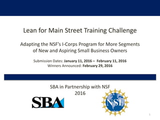 Lean for Main Street Training Challenge
Adapting the NSF’s I-Corps Program for More Segments
of New and Aspiring Small Business Owners
Submission Dates: January 11, 2016 – February 11, 2016
Winners Announced: February 29, 2016
SBA in Partnership with NSF
2016
1
 