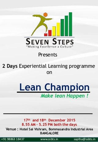 Make lean Happen !
2 Days Experiential Learning programme
on
Lean Champion
17th and 18th December 2015
8.55 AM – 5.25 PM both the days
Venue : Hotel Sai Vishram, Bommasandra Industrial Area
BANGALORE
Presents
+91 98863 18437 www.ssbts.in saptha@ssbts.in
 