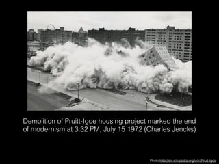 Demolition of Pruitt-Igoe housing project marked the end 
of modernism at 3:32 PM, July 15 1972 (Charles Jencks) 
Photo http://en.wikipedia.org/wiki/Pruit-Igoe 
 