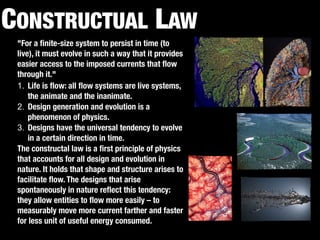 CONSTRUCTAL LAW 
"For a finite-size system to persist in time (to 
live), it must evolve in such a way that it provides 
easier access to the imposed currents that flow 
through it." 
1. Life is flow: all flow systems are live systems, 
the animate and the inanimate. 
2. Design generation and evolution is a 
phenomenon of physics. 
3. Designs have the universal tendency to evolve 
in a certain direction in time. 
The constructal law is a first principle of physics 
that accounts for all design and evolution in 
nature. It holds that shape and structure arises to 
facilitate flow. The designs that arise 
spontaneously in nature reflect this tendency: 
they allow entities to flow more easily – to 
measurably move more current farther and faster 
for less unit of useful energy consumed. 
 
