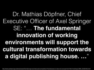 Dr. Mathias Döpfner, Chief 
Executive Officer of Axel Springer 
SE: “… The fundamental 
innovation of working 
environments will support the 
cultural transformation towards 
a digital publishing house. …” 
http://www.axelspringer.de/en/presse/Axel-Springer-architectural-competition-Final-decision-in-favor-of-concept-from-Rem-Koolhaas-OMA_20439185.html 
 