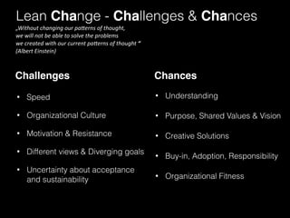 Lean Change - Challenges & Chances 
Challenges Chances 
• Speed 
• Organizational Culture 
• Motivation & Resistance 
• Different views & Diverging goals 
• Uncertainty about acceptance 
and sustainability 
• Understanding 
• Purpose, Shared Values & Vision 
• Creative Solutions 
• Buy-in, Adoption, Responsibility 
• Organizational Fitness 
„Without 
changing 
our 
pa/erns 
of 
thought, 
we 
will 
not 
be 
able 
to 
solve 
the 
problems 
we 
created 
with 
our 
current 
pa/erns 
of 
thought 
“ 
(Albert 
Einstein) 
 