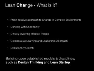 Lean Change - What is it? 
• Fresh iterative approach to Change in Complex Environments 
• Dancing with Uncertainty 
• Directly involving affected People 
• Collaborative Learning and Leadership Approach 
• Evolutionary Growth 
Building upon established models & disciplines, 
such as Design Thinking and Lean Startup 
 