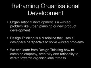 Reframing Organisational 
Development 
• Organisational development is a wicked 
problem like urban planning or new product 
development 
• Design Thinking is a discipline that uses a 
designer’s perspective to solve wicked problems 
• We can learn from Design Thinking how to 
combine empathy, creativity and rationality to 
iterate towards organisational fitness 
 