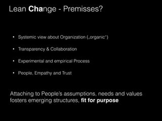 Lean Change - Premisses? 
• Systemic view about Organization („organic“) 
• Transparency & Collaboration 
• Experimental and empirical Process 
• People, Empathy and Trust 
Attaching to People’s assumptions, needs and values 
fosters emerging structures, fit for purpose 
 