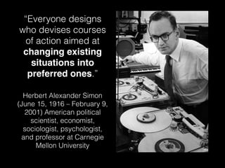 “Everyone designs 
who devises courses 
of action aimed at 
changing existing 
situations into 
preferred ones.” 
Herbert Alexander Simon 
(June 15, 1916 – February 9, 
2001) American political 
scientist, economist, 
sociologist, psychologist, 
and professor at Carnegie 
Mellon University 
 