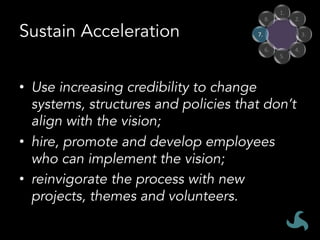 Sustain Acceleration
•  Use increasing credibility to change
systems, structures and policies that don’t
align with the vision;
•  hire, promote and develop employees
who can implement the vision;
•  reinvigorate the process with new
projects, themes and volunteers.
1.	
2.	
3.	
4.	
5.	
6.	
7.	
8.	
 