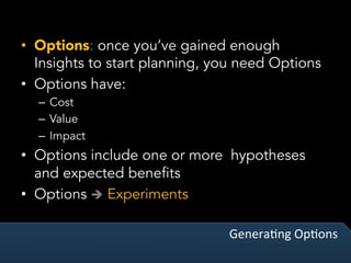 GeneraVng	OpVons	
•  Options: once you’ve gained enough
Insights to start planning, you need Options
•  Options have:
–  Cost
–  Value
–  Impact
•  Options include one or more hypotheses
and expected benefits
•  Options è Experiments
 