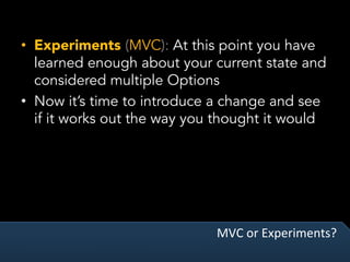 MVC	or	Experiments?	
•  Experiments (MVC): At this point you have
learned enough about your current state and
considered multiple Options
•  Now it’s time to introduce a change and see
if it works out the way you thought it would
 