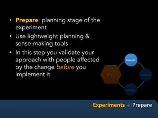 •  Prepare: planning stage of the
experiment
•  Use lightweight planning &
sense-making tools
•  In this step you validate your
approach with people affected
by the change before you
implement it
Experiments	è	Prepare	
 