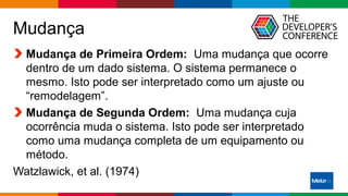 Globalcode – Open4education
Mudança
Mudança de Primeira Ordem: Uma mudança que ocorre
dentro de um dado sistema. O sistema permanece o
mesmo. Isto pode ser interpretado como um ajuste ou
“remodelagem”.
Mudança de Segunda Ordem: Uma mudança cuja
ocorrência muda o sistema. Isto pode ser interpretado
como uma mudança completa de um equipamento ou
método.
Watzlawick, et al. (1974)
 