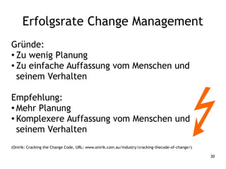 30
Gründe:
● Zu wenig Planung
● Zu einfache Auffassung vom Menschen und
seinem Verhalten
Empfehlung:
● Mehr Planung
● Komplexere Auffassung vom Menschen und
seinem Verhalten
(Onirik: Cracking the Change Code, URL: www.onirik.com.au/industry/cracking-thecode-of-change/)
Erfolgsrate Change Management
 