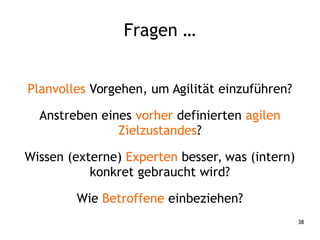 38
Fragen …
Planvolles Vorgehen, um Agilität einzuführen?
Anstreben eines vorher definierten agilen
Zielzustandes?
Wissen (externe) Experten besser, was (intern)
konkret gebraucht wird?
Wie Betroffene einbeziehen?
 