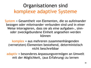 40
Organisationen sind
komplexe adaptive Systeme
System = Gesamtheit von Elementen, die so aufeinander
bezogen oder miteinander verbunden sind und in einer
Weise interagieren, dass sie als eine aufgaben-, sinn-
oder zweckgebundene Einheit angesehen werden
können
komplex = aus mehreren zusammenhängenden
(vernetzten) Elementen bestehend, deterministisch
nicht beschreibbar
adaptiv = besonderes Anpassungsvermögen an Umwelt
mit der Möglichkeit, (aus Erfahrung) zu lernen
 