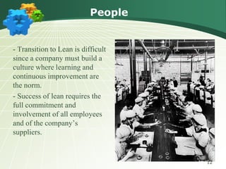 People


- Transition to Lean is difficult
since a company must build a
culture where learning and
continuous improvement are
the norm.
- Success of lean requires the
full commitment and
involvement of all employees
and of the company’s
suppliers.


                                    12
 