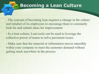 Becoming a Lean Culture


- The concept of becoming lean requires a change in the culture
and mindset of its employees to encourage them to constantly
look for and submit ideas for improvement
- In a lean culture, Lean tools can be used to leverage the
collective power of teams to solve persistent issues
- Make sure that the material or information moves smoothly
within your company to meet the customer demand without
getting stuck anywhere in the process
 