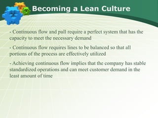 Becoming a Lean Culture


- Continuous flow and pull require a perfect system that has the
capacity to meet the necessary demand
- Continuous flow requires lines to be balanced so that all
portions of the process are effectively utilized
- Achieving continuous flow implies that the company has stable
standardized operations and can meet customer demand in the
least amount of time
 