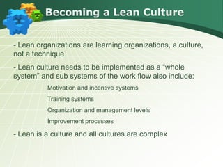 Becoming a Lean Culture


- Lean organizations are learning organizations, a culture,
not a technique
- Lean culture needs to be implemented as a “whole
system” and sub systems of the work flow also include:
          Motivation and incentive systems
          Training systems
          Organization and management levels
          Improvement processes

- Lean is a culture and all cultures are complex
 