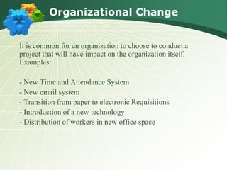 Organizational Change


It is common for an organization to choose to conduct a
project that will have impact on the organization itself.
Examples:

- New Time and Attendance System
- New email system
- Transition from paper to electronic Requisitions
- Introduction of a new technology
- Distribution of workers in new office space
 