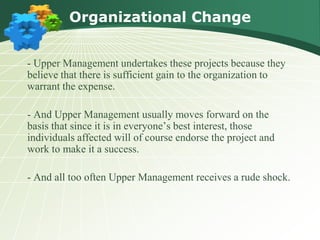 Organizational Change


- Upper Management undertakes these projects because they
believe that there is sufficient gain to the organization to
warrant the expense.

- And Upper Management usually moves forward on the
basis that since it is in everyone’s best interest, those
individuals affected will of course endorse the project and
work to make it a success.

- And all too often Upper Management receives a rude shock.
 