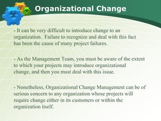 Organizational Change

- It can be very difficult to introduce change to an
organization. Failure to recognize and deal with this fact
has been the cause of many project failures.

- As the Management Team, you must be aware of the extent
to which your projects may introduce organizational
change, and then you must deal with this issue.

- Nonetheless, Organizational Change Management can be of
serious concern to any organization whose projects will
require change either in its customers or within the
organization itself.
 