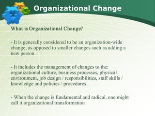 Organizational Change

What is Or ganizational Change?

- It is generally considered to be an organization-wide
change, as opposed to smaller changes such as adding a
new person.

- It includes the management of changes to the:
organizational culture, business processes, physical
environment, job design / responsibilities, staff skills /
knowledge and policies / procedures.

- When the change is fundamental and radical, one might
call it organizational transformation
 