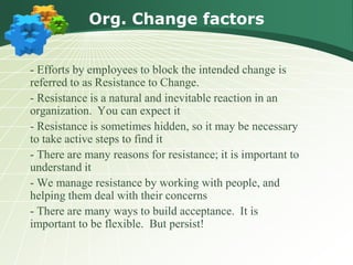 Org. Change factors


- Efforts by employees to block the intended change is
referred to as Resistance to Change.
- Resistance is a natural and inevitable reaction in an
organization. You can expect it
- Resistance is sometimes hidden, so it may be necessary
to take active steps to find it
- There are many reasons for resistance; it is important to
understand it
- We manage resistance by working with people, and
helping them deal with their concerns
- There are many ways to build acceptance. It is
important to be flexible. But persist!
 