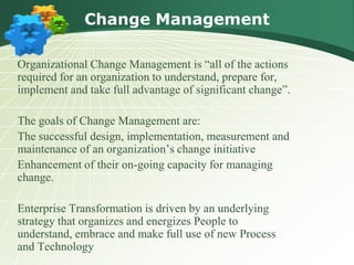 Change Management

Organizational Change Management is “all of the actions
required for an organization to understand, prepare for,
implement and take full advantage of significant change”.

The goals of Change Management are:
The successful design, implementation, measurement and
maintenance of an organization’s change initiative
Enhancement of their on-going capacity for managing
change.

Enterprise Transformation is driven by an underlying
strategy that organizes and energizes People to
understand, embrace and make full use of new Process
and Technology
 
