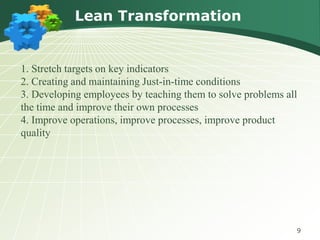 Lean Transformation


1. Stretch targets on key indicators
2. Creating and maintaining Just-in-time conditions
3. Developing employees by teaching them to solve problems all
the time and improve their own processes
4. Improve operations, improve processes, improve product
quality




                                                             9
 