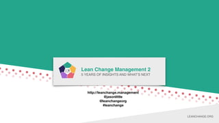 LEAN CHANGE MANAGEMENT
Lean Change Management 2
5 YEARS OF INSIGHTS AND WHAT’S NEXT
LEANCHANGE.ORG
http://leanchange.management
@jasonlittle
@leanchangeorg
#leanchange
 