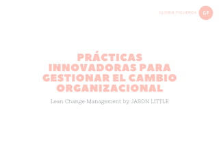 GFGLORIA FIGUEROA
PRÁCTICAS
INNOVADORAS PARA
GESTIONAR EL CAMBIO
ORGANIZACIONAL
Lean Change Management by JASON LITTLE
 