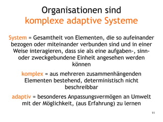 11
Organisationen sind
komplexe adaptive Systeme
System = Gesamtheit von Elementen, die so aufeinander
bezogen oder miteinander verbunden sind und in einer
Weise interagieren, dass sie als eine aufgaben-, sinn-
oder zweckgebundene Einheit angesehen werden
können
komplex = aus mehreren zusammenhängenden
Elementen bestehend, deterministisch nicht
beschreibbar
adaptiv = besonderes Anpassungsvermögen an Umwelt
mit der Möglichkeit, (aus Erfahrung) zu lernen
 
