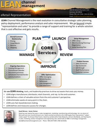 LEAN                       channel
                           management
                                                                                                       6830 NE Bothell Way Suite C-163
                                                                                                       Kenmore, WA 98028
                                                                                                       Phone: 708-LCM-TEAM (708-526-8326)
eRetail Representation                                                                                 Email: info@leanchannelmanagement.com

LEAN Channel Management is the next evolution in consultative strategic sales planning,
policy deployment, performance analysis and sales improvement. We go beyond simple

                                             Leadership
"representation and sales" to provide a range of support and training for a whole solution
that is cost effective and gets results.

              Brand/Customer

          •
                Relationship
              Pricing
                                            PLAN                           LAUNCH                            Setup Management
                                                                                                        • Offer setup
          •   Coop/Merch.                                                                               • Merchandising Planning/
          •   Returns                                                                                     Negotiation
          •   Shipping                                                                                  • Initial Stocking Plan



                        MANAGE                                                          REVIEW
                                                                                                                   Product Success
                                                                                                              •   Sales Scorecard
                                                                                                              •
      •
            Ongoing Operations
          Catalog Management
                                                         IMPROVE                                              •
                                                                                                                  Ops Scorecard
                                                                                                                  Sell through
      •   Promotional Calendar                                                                                •   Shelf Performance
      •   Document processes                                                                                  •   Customer reviews
      •   Scheduled Channel/Vendor                         Offer Optimization
          communications                            •   Offer messaging
                                                    •   Remerchandise
                                                    •   Reforecast
                                                    •   Line changeovers
                                                    •   Line extensions


  We use LEAN thinking, tools, and leadership practices to drive out waste that costs you money.
  •   LEAN aligns manufacturer, distributor, retail channels, and rep. to the end customer.
  •   LEAN defines a chain of valuable actions from the end customer’s perspective.
  •   LEAN eliminates waste at every point in the chain.
  •   LEAN uses fact-based decision making.
  •   LEAN defines and measures success for changes.

                       David McLean – Senior Partner
                       David has over twenty five years in sales management, marketing, manufacturing and technology. He is an alumni of
                       Microsoft and most recently Amazon.com. David recently functioned as the LEAN Supply Chain improvement “subject
                       matter expert” for Amazon Retail teams. David has worked within Fluke Networks, Johnson Worldwide, and Head Sports
                       in sales, marketing, product management and engineering roles. David holds an MBA in technology management.
                       david@leanchannelmanagement.com Phone: 708-LCM-TEAM (708-526-8326)
 