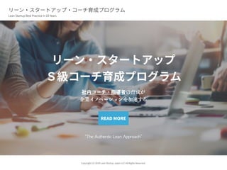 リーン・スタートアップ
Ｓ級コーチ育成プログラム
社内コーチ・指導者の育成が
企業イノベーションを加速する
“The	Authentic	Lean	Approach”
READ MORE
リーン・スタートアップ・コーチ育成プログラム
Lean Startup Best Practice in 10 Years
Copyright (C) 2019 Lean Startup Japan LLC All Rights Reserved.
 