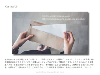 Copyright (C) 2019 Lean Startup Japan LLC All Rights Reserved.
Contact US
イノベーションを実現するまでの道すじは、弊社でデザインした研修プログラムと、クライアント企業の抱え
る課題に応じてカスタマイズされる導⼊ロードマップのデザインで構成されます。これらをどのような規模
感・スピード感で実現するのが適切であるかは、まず最初に私たちが貴社を正しく理解する必要があるので
す。お話をぜひお聞かせください。出来なかったことが実現する世界へ、最初の⼀歩を踏み出しましょう
info@leanstartupjapan.co.jp
http://coach.leanstartupjapan.co.jp/contact/
 