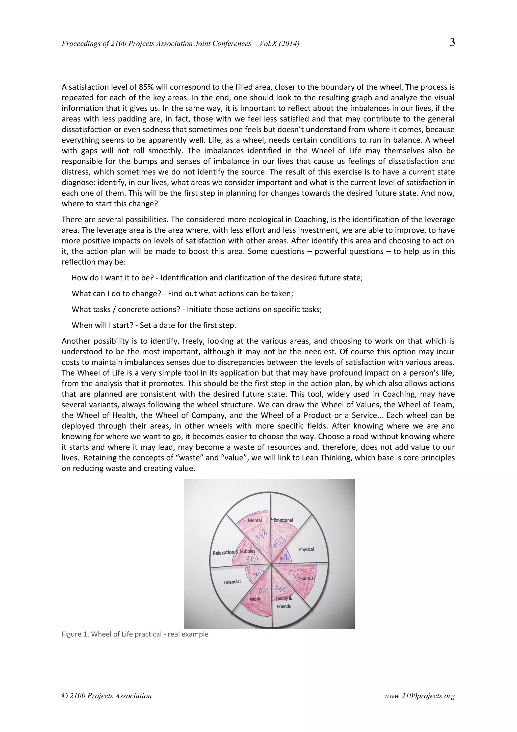 Proceedings of 2100 Projects Association Joint Conferences – Vol.X (2014) 3
A satisfaction level of 85% will correspond to the filled area, closer to the boundary of the wheel. The process is
repeated for each of the key areas. In the end, one should look to the resulting graph and analyze the visual
information that it gives us. In the same way, it is important to reflect about the imbalances in our lives, if the
areas with less padding are, in fact, those with we feel less satisfied and that may contribute to the general
dissatisfaction or even sadness that sometimes one feels but doesn’t understand from where it comes, because
everything seems to be apparently well. Life, as a wheel, needs certain conditions to run in balance. A wheel
with gaps will not roll smoothly. The imbalances identified in the Wheel of Life may themselves also be
responsible for the bumps and senses of imbalance in our lives that cause us feelings of dissatisfaction and
distress, which sometimes we do not identify the source. The result of this exercise is to have a current state
diagnose: identify, in our lives, what areas we consider important and what is the current level of satisfaction in
each one of them. This will be the first step in planning for changes towards the desired future state. And now,
where to start this change?
There are several possibilities. The considered more ecological in Coaching, is the identification of the leverage
area. The leverage area is the area where, with less effort and less investment, we are able to improve, to have
more positive impacts on levels of satisfaction with other areas. After identify this area and choosing to act on
it, the action plan will be made to boost this area. Some questions – powerful questions – to help us in this
reflection may be:
How do I want it to be? - Identification and clarification of the desired future state;
What can I do to change? - Find out what actions can be taken;
What tasks / concrete actions? - Initiate those actions on specific tasks;
When will I start? - Set a date for the first step.
Another possibility is to identify, freely, looking at the various areas, and choosing to work on that which is
understood to be the most important, although it may not be the neediest. Of course this option may incur
costs to maintain imbalances senses due to discrepancies between the levels of satisfaction with various areas.
The Wheel of Life is a very simple tool in its application but that may have profound impact on a person's life,
from the analysis that it promotes. This should be the first step in the action plan, by which also allows actions
that are planned are consistent with the desired future state. This tool, widely used in Coaching, may have
several variants, always following the wheel structure. We can draw the Wheel of Values, the Wheel of Team,
the Wheel of Health, the Wheel of Company, and the Wheel of a Product or a Service... Each wheel can be
deployed through their areas, in other wheels with more specific fields. After knowing where we are and
knowing for where we want to go, it becomes easier to choose the way. Choose a road without knowing where
it starts and where it may lead, may become a waste of resources and, therefore, does not add value to our
lives. Retaining the concepts of “waste” and “value”, we will link to Lean Thinking, which base is core principles
on reducing waste and creating value.
Figure 1. Wheel of Life practical - real example
© 2100 Projects Association www.2100projects.org
 